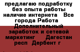 предлагаю подработку без опыта работы,наличие интернета - Все города Работа » Дополнительный заработок и сетевой маркетинг   . Дагестан респ.,Дербент г.